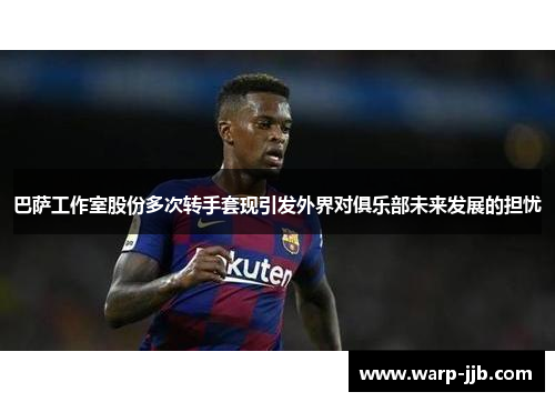 巴萨工作室股份多次转手套现引发外界对俱乐部未来发展的担忧