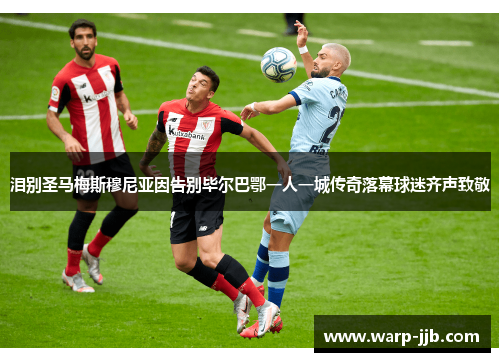 泪别圣马梅斯穆尼亚因告别毕尔巴鄂一人一城传奇落幕球迷齐声致敬