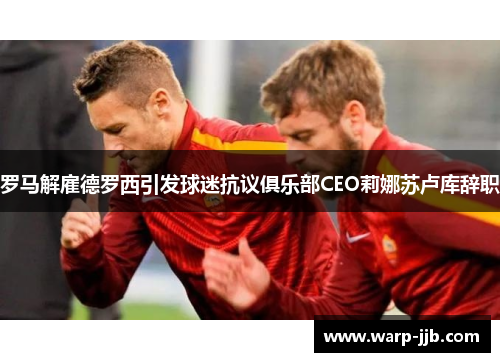罗马解雇德罗西引发球迷抗议俱乐部CEO莉娜苏卢库辞职